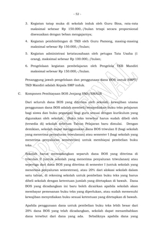- 52 -
3. Kegiatan tatap muka di sekolah induk oleh Guru Bina, rata-rata
maksimal sebesar Rp 150.000,-/bulan tetapi secara proporsional
disesuaikan dengan beban mengajarnya;
4. Kegiatan pembimbingan di TKB oleh Guru Pamong, masing-masing
maksimal sebesar Rp 150.000,-/bulan;
5. Kegiatan administrasi ketatausahaan oleh petugas Tata Usaha (1
orang), maksimal sebesar Rp 100.000,-/bulan;
6. Pengelolaan kegiatan pembelajaran oleh Pengelola TKB Mandiri
maksimal sebesar Rp 150.000,-/bulan.
Penanggung jawab pengelolaan dan penggunaan dana BOS untuk SMPT/
TKB Mandiri adalah Kepala SMP induk.
C. Komponen Pembiayaan BOS Jenjang SMA/SMALB
Dari seluruh dana BOS yang diterima oleh sekolah, kewajiban utama
penggunaan dana BOS adalah membeli/menyediakan buku teks pelajaran
bagi siswa dan buku pegangan bagi guru sesuai dengan kurikulum yang
digunakan oleh sekolah. Buku teks tersebut harus sudah dibeli oleh
(tersedia di) sekolah sebelum Tahun Pelajaran baru dimulai. Dengan
demikian, sekolah dapat menggunakan dana BOS triwulan II (bagi sekolah
yang menerima penyaluran triwulanan) atau semester I (bagi sekolah yang
menerima penyaluran semesteran) untuk membiayai pembelian buku
teks.
Sekolah harus mencadangkan separuh dana BOS yang diterima di
triwulan II (untuk sekolah yang menerima penyaluran triwulanan) atau
sepertiga dari dana BOS yang diterima di semester I (untuk sekolah yang
menerima penyaluran semesteran), atau 20% dari alokasi sekolah dalam
satu tahun, di rekening sekolah untuk pembelian buku teks yang harus
dibeli sekolah dengan ketentuan jumlah yang ditetapkan di bawah. Dana
BOS yang dicadangkan ini baru boleh dicairkan apabila sekolah akan
membayar pemesanan buku teks yang diperlukan, atau sudah memenuhi
kewajiban menyediakan buku sesuai ketentuan yang ditetapkan di bawah.
Apabila penggunaan dana untuk pembelian buku teks lebih besar dari
20% dana BOS yang telah dicadangkan, sekolah dapat menambahkan
dana tersebut dari dana yang ada. Sebaliknya apabila dana yang
 