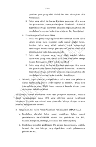- 54 -
panduan guru yang telah dinilai dan atau ditetapkan oleh
Kemdikbud.
5) Buku yang dibeli ini harus dijadikan pegangan oleh siswa
dan guru dalam proses pembelajaran di sekolah. Buku ini
digunakan sebagai buku teks pelajaran sepanjang tidak ada
perubahan ketentuan buku teks pelajaran dari Kemdikbud.
ii. Penyelenggara Kurikulum 2006
1) Buku teks pelajaran yang harus dibeli sekolah adalah buku
untuk setiap mata pelajaran pada semua tingkat kelas.
Jumlah buku yang dibeli adalah untuk mencukupi
kekurangan akibat adanya penambahan jumlah siswa dan
akibat adanya buku lama yang rusak.
2) Buku teks pelajaran yang harus dibeli sekolah adalah
buku-buku yang telah dinilai dan telah ditetapkan Harga
Eceran Tertingginya (HET) oleh Kemdikbud.
3) Buku yang dibeli ini harus dijadikan pegangan oleh siswa
dan guru dalam proses pembelajaran di sekolah. Buku ini
digunakan sebagai buku teks pelajaran sepanjang tidak ada
perubahan ketentuan buku teks dari Kemdikbud.
b. Sekolah dapat membeli/menyediakan buku non teks pelajaran
untuk mendukung proses pembelajaran di sekolah. Buku non
teks pelajaran yang dibeli harus mengacu kepada aturan yang
ditetapkan oleh Kemdikbud.
Selanjutnya setelah kebutuhan buku teks pelajaran terpenuhi, sekolah
dapat menggunakan dana BOS yang diterima untuk membiayai
komponen kegiatan operasional non personalia lainnya dengan urutan
prioritas sebagaimana berikut:
2. Pengadaan Alat Habis Pakai Praktikum Pembelajaran SMA/SMALB
a. Pembelian alat-alat habis pakai praktikum dalam materi
pembelajaran SMA/SMALB, antara lain praktikum IPA, IPS,
bahasa, komputer, olahraga, kesenian, dan keterampilan;
b. Pembelian peralatan praktikum IPA, antara lain preparat, sendok,
baterai, dan alat lainnya yang diperlukan untuk pelaksanaan
praktikum IPA;
 