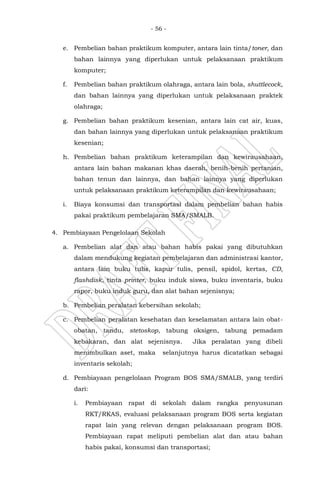 - 56 -
e. Pembelian bahan praktikum komputer, antara lain tinta/toner, dan
bahan lainnya yang diperlukan untuk pelaksanaan praktikum
komputer;
f. Pembelian bahan praktikum olahraga, antara lain bola, shuttlecock,
dan bahan lainnya yang diperlukan untuk pelaksanaan praktek
olahraga;
g. Pembelian bahan praktikum kesenian, antara lain cat air, kuas,
dan bahan lainnya yang diperlukan untuk pelaksanaan praktikum
kesenian;
h. Pembelian bahan praktikum keterampilan dan kewirausahaan,
antara lain bahan makanan khas daerah, benih-benih pertanian,
bahan tenun dan lainnya, dan bahan lainnya yang diperlukan
untuk pelaksanaan praktikum keterampilan dan kewirausahaan;
i. Biaya konsumsi dan transportasi dalam pembelian bahan habis
pakai praktikum pembelajaran SMA/SMALB.
4. Pembiayaan Pengelolaan Sekolah
a. Pembelian alat dan atau bahan habis pakai yang dibutuhkan
dalam mendukung kegiatan pembelajaran dan administrasi kantor,
antara lain buku tulis, kapur tulis, pensil, spidol, kertas, CD,
flashdisk, tinta printer, buku induk siswa, buku inventaris, buku
rapor, buku induk guru, dan alat bahan sejenisnya;
b. Pembelian peralatan kebersihan sekolah;
c. Pembelian peralatan kesehatan dan keselamatan antara lain obat-
obatan, tandu, stetoskop, tabung oksigen, tabung pemadam
kebakaran, dan alat sejenisnya. Jika peralatan yang dibeli
menimbulkan aset, maka selanjutnya harus dicatatkan sebagai
inventaris sekolah;
d. Pembiayaan pengelolaan Program BOS SMA/SMALB, yang terdiri
dari:
i. Pembiayaan rapat di sekolah dalam rangka penyusunan
RKT/RKAS, evaluasi pelaksanaan program BOS serta kegiatan
rapat lain yang relevan dengan pelaksanaan program BOS.
Pembiayaan rapat meliputi pembelian alat dan atau bahan
habis pakai, konsumsi dan transportasi;
 