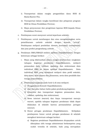 - 57 -
ii. Transportasi dalam rangka pengambilan dana BOS di
Bank/Kantor Pos;
iii. Transportasi dalam rangka koordinasi dan pelaporan program
BOS ke Dinas Pendidikan Provinsi;
iv. Biaya penyusunan dan pengiriman laporan BOS kepada Dinas
Pendidikan Provinsi;
e. Pembiayaan surat-menyurat untuk keperluan sekolah;
f. Pembiayaan untuk membangun dan atau mengembangkan serta
pemeliharaan website sekolah dengan domain “sch.id”.
Pembiayaan meliputi pembelian domain, konsumsi, transportasi,
dan jasa profesi pengembang website.
g. Pendataan SMA/SMALB melalui aplikasi Dapodikdasmen, dengan
ketentuan sebagai berikut:
i. Biaya yang dikeluarkan dalam rangka keseluruhan rangkaian
tahapan kegiatan pendataan Dapodikdasmen, meliputi
pemasukan data; validasi; updating; dan sinkronisasi data
individual SMA ke dalam aplikasi Dapodikdasmen. Data
individual SMA yang dimaksud meliputi data profil sekolah;
data siswa; data sarana dan prasarana, serta data pendidik dan
tenaga kependidikan.
ii. Pembiayaan kegiatan pada butir i) di atas meliputi:
1) Penggandaan formulir Dapodikdasmen;
2) Alat dan atau bahan habis pakai pendukung kegiatan;
3) Konsumsi dan transportasi kegiatan pemasukan data,
validasi, updating, dan sinkronisasi;
4) Sewa internet (warnet) dan biaya transportasi menuju
warnet, apabila tahapan kegiatan pendataan tidak dapat
dilakukan di sekolah karena permasalahan jaringan
internet;
5) Honor petugas pendataan Dapodikdasmen. Kebijakan
pembayaran honor untuk petugas pendataan di sekolah
mengikuti ketentuan sebagai berikut:
a) Kegiatan pendataan Dapodikdasmen diupayakan untuk
dikerjakan oleh tenaga administrasi berkompeten yang
sudah tersedia di sekolah, baik yang merupakan
 
