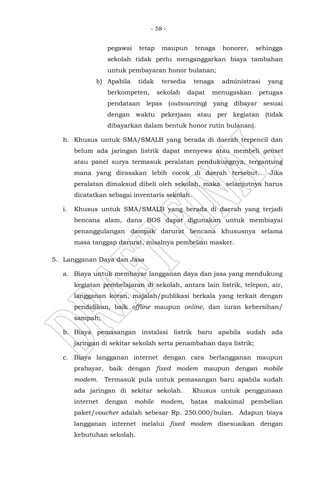 - 58 -
pegawai tetap maupun tenaga honorer, sehingga
sekolah tidak perlu menganggarkan biaya tambahan
untuk pembayaran honor bulanan;
b) Apabila tidak tersedia tenaga administrasi yang
berkompeten, sekolah dapat menugaskan petugas
pendataan lepas (outsourcing) yang dibayar sesuai
dengan waktu pekerjaan atau per kegiatan (tidak
dibayarkan dalam bentuk honor rutin bulanan).
h. Khusus untuk SMA/SMALB yang berada di daerah terpencil dan
belum ada jaringan listrik dapat menyewa atau membeli genset
atau panel surya termasuk peralatan pendukungnya, tergantung
mana yang dirasakan lebih cocok di daerah tersebut. Jika
peralatan dimaksud dibeli oleh sekolah, maka selanjutnya harus
dicatatkan sebagai inventaris sekolah.
i. Khusus untuk SMA/SMALB yang berada di daerah yang terjadi
bencana alam, dana BOS dapat digunakan untuk membiayai
penanggulangan dampak darurat bencana khususnya selama
masa tanggap darurat, misalnya pembelian masker.
5. Langganan Daya dan Jasa
a. Biaya untuk membayar langganan daya dan jasa yang mendukung
kegiatan pembelajaran di sekolah, antara lain listrik, telepon, air,
langganan koran, majalah/publikasi berkala yang terkait dengan
pendidikan, baik offline maupun online, dan iuran kebersihan/
sampah;
b. Biaya pemasangan instalasi listrik baru apabila sudah ada
jaringan di sekitar sekolah serta penambahan daya listrik;
c. Biaya langganan internet dengan cara berlangganan maupun
prabayar, baik dengan fixed modem maupun dengan mobile
modem. Termasuk pula untuk pemasangan baru apabila sudah
ada jaringan di sekitar sekolah. Khusus untuk penggunaan
internet dengan mobile modem, batas maksimal pembelian
paket/voucher adalah sebesar Rp. 250.000/bulan. Adapun biaya
langganan internet melalui fixed modem disesuaikan dengan
kebutuhan sekolah.
 
