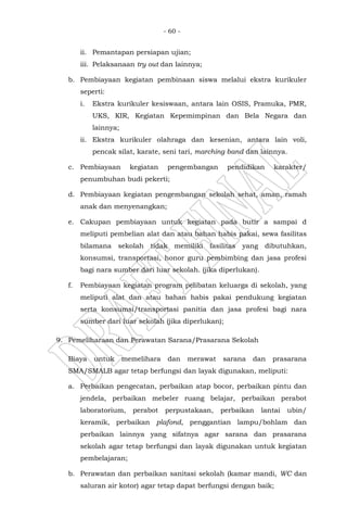 - 60 -
ii. Pemantapan persiapan ujian;
iii. Pelaksanaan try out dan lainnya;
b. Pembiayaan kegiatan pembinaan siswa melalui ekstra kurikuler
seperti:
i. Ekstra kurikuler kesiswaan, antara lain OSIS, Pramuka, PMR,
UKS, KIR, Kegiatan Kepemimpinan dan Bela Negara dan
lainnya;
ii. Ekstra kurikuler olahraga dan kesenian, antara lain voli,
pencak silat, karate, seni tari, marching band dan lainnya.
c. Pembiayaan kegiatan pengembangan pendidikan karakter/
penumbuhan budi pekerti;
d. Pembiayaan kegiatan pengembangan sekolah sehat, aman, ramah
anak dan menyenangkan;
e. Cakupan pembiayaan untuk kegiatan pada butir a sampai d
meliputi pembelian alat dan atau bahan habis pakai, sewa fasilitas
bilamana sekolah tidak memiliki fasilitas yang dibutuhkan,
konsumsi, transportasi, honor guru pembimbing dan jasa profesi
bagi nara sumber dari luar sekolah. (jika diperlukan).
f. Pembiayaan kegiatan program pelibatan keluarga di sekolah, yang
meliputi alat dan atau bahan habis pakai pendukung kegiatan
serta konsumsi/transportasi panitia dan jasa profesi bagi nara
sumber dari luar sekolah (jika diperlukan);
9. Pemeliharaan dan Perawatan Sarana/Prasarana Sekolah
Biaya untuk memelihara dan merawat sarana dan prasarana
SMA/SMALB agar tetap berfungsi dan layak digunakan, meliputi:
a. Perbaikan pengecatan, perbaikan atap bocor, perbaikan pintu dan
jendela, perbaikan mebeler ruang belajar, perbaikan perabot
laboratorium, perabot perpustakaan, perbaikan lantai ubin/
keramik, perbaikan plafond, penggantian lampu/bohlam dan
perbaikan lainnya yang sifatnya agar sarana dan prasarana
sekolah agar tetap berfungsi dan layak digunakan untuk kegiatan
pembelajaran;
b. Perawatan dan perbaikan sanitasi sekolah (kamar mandi, WC dan
saluran air kotor) agar tetap dapat berfungsi dengan baik;
 