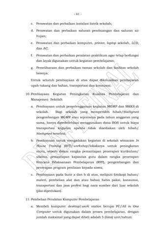 - 61 -
c. Perawatan dan perbaikan instalasi listrik sekolah;
d. Perawatan dan perbaikan saluran pembuangan dan saluran air
hujan;
e. Perawatan dan perbaikan komputer, printer, laptop sekolah, LCD,
dan AC;
f. Perawatan dan perbaikan peralatan praktikum agar tetap berfungsi
dan layak digunakan untuk kegiatan pembelajaran;
g. Pemeliharaan dan perbaikan taman sekolah dan fasilitas sekolah
lainnya;
Untuk seluruh pembiayaan di atas dapat dikeluarkan pembayaran
upah tukang dan bahan, transportasi dan konsumsi.
10. Pembiayaan Kegiatan Peningkatan Kualitas Pembelajaran dan
Manajemen Sekolah
a. Pembiayaan untuk penyelenggaraan kegiatan MGMP dan MKKS di
sekolah. Bagi sekolah yang memperoleh hibah/blockgrant
pengembangan MGMP atau sejenisnya pada tahun anggaran yang
sama, hanya diperbolehkan menggunakan dana BOS untuk biaya
transportasi kegiatan apabila tidak disediakan oleh hibah/
blockgrant tersebut;
b. Pembiayaan untuk mengadakan kegiatan di sekolah semacam In
House Training (IHT)/workshop/lokakarya untuk peningkatan
mutu, seperti dalam rangka pemantapan penerapan kurikulum/
silabus, pemantapan kapasitas guru dalam rangka penerapan
Rencana Pelaksanaan Pembelajaran (RPP), pengembangan dan
penerapan program penilaian kepada siswa;
c. Pembiayaan pada butir a dan b di atas, meliputi fotokopi bahan/
materi, pembelian alat dan atau bahan habis pakai, konsumsi,
transportasi dan jasa profesi bagi nara sumber dari luar sekolah
(jika diperlukan).
11. Pembelian Peralatan Komputer Pembelajaran
a. Membeli komputer desktop/work station berupa PC/All in One
Computer untuk digunakan dalam proses pembelajaran, dengan
jumlah maksimal yang dapat dibeli adalah 5 (lima) unit/tahun;
 