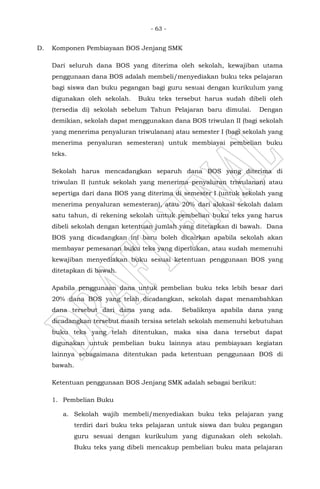 - 63 -
D. Komponen Pembiayaan BOS Jenjang SMK
Dari seluruh dana BOS yang diterima oleh sekolah, kewajiban utama
penggunaan dana BOS adalah membeli/menyediakan buku teks pelajaran
bagi siswa dan buku pegangan bagi guru sesuai dengan kurikulum yang
digunakan oleh sekolah. Buku teks tersebut harus sudah dibeli oleh
(tersedia di) sekolah sebelum Tahun Pelajaran baru dimulai. Dengan
demikian, sekolah dapat menggunakan dana BOS triwulan II (bagi sekolah
yang menerima penyaluran triwulanan) atau semester I (bagi sekolah yang
menerima penyaluran semesteran) untuk membiayai pembelian buku
teks.
Sekolah harus mencadangkan separuh dana BOS yang diterima di
triwulan II (untuk sekolah yang menerima penyaluran triwulanan) atau
sepertiga dari dana BOS yang diterima di semester I (untuk sekolah yang
menerima penyaluran semesteran), atau 20% dari alokasi sekolah dalam
satu tahun, di rekening sekolah untuk pembelian buku teks yang harus
dibeli sekolah dengan ketentuan jumlah yang ditetapkan di bawah. Dana
BOS yang dicadangkan ini baru boleh dicairkan apabila sekolah akan
membayar pemesanan buku teks yang diperlukan, atau sudah memenuhi
kewajiban menyediakan buku sesuai ketentuan penggunaan BOS yang
ditetapkan di bawah.
Apabila penggunaan dana untuk pembelian buku teks lebih besar dari
20% dana BOS yang telah dicadangkan, sekolah dapat menambahkan
dana tersebut dari dana yang ada. Sebaliknya apabila dana yang
dicadangkan tersebut masih tersisa setelah sekolah memenuhi kebutuhan
buku teks yang telah ditentukan, maka sisa dana tersebut dapat
digunakan untuk pembelian buku lainnya atau pembiayaan kegiatan
lainnya sebagaimana ditentukan pada ketentuan penggunaan BOS di
bawah.
Ketentuan penggunaan BOS Jenjang SMK adalah sebagai berikut:
1. Pembelian Buku
a. Sekolah wajib membeli/menyediakan buku teks pelajaran yang
terdiri dari buku teks pelajaran untuk siswa dan buku pegangan
guru sesuai dengan kurikulum yang digunakan oleh sekolah.
Buku teks yang dibeli mencakup pembelian buku mata pelajaran
 