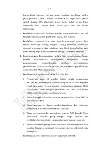 - 67 -
bursa kerja khusus, (iv) penyiapan lembaga sertifikasi profesi
pihak pertama (LSP-P1) antara lain buku tulis, kapur tulis, pensil,
spidol, kertas, CD, flashdisk, toner, buku induk siswa, buku
inventaris, buku raport, buku induk guru, dan alat bahan
sejenisnya;
b. Pembelian peralatan kebersihan sekolah, antara lain sapu, alat pel,
tempat sampah, cairan pembersih lantai, dan lainnya;
c. Pembelian peralatan kesehatan dan keselamatan antara lain:
tandu, stetoskop, tabung oksigen, tabung pemadam kebakaran,
dan alat sejesnisnya. Jika peralatan yang dibeli menimbulkan aset,
maka selanjutnya harus dicatatkan sebagai inventaris sekolah;
d. Pengembangan Perpustakaan, antara lain pemeliharaan buku/
koleksi perpustakaan; peningkatan kompetensi tenaga
perpustakaan; pengembangan database perpustakaan;
pemeliharaan dan pembelian perabot perpustakaan; pemeliharaan
dan pembelian AC perpustakaan;
e. Pembiayaan Pengelolaan BOS SMK, terdiri dari:
i. Pembiayaan rapat di sekolah dalam rangka penyusunan
RKT/RKAS, evaluasi pelaksanaan program BOS serta kegiatan
rapat lain yang relevan dengan pelaksanaan program BOS.
Pembiayaan rapat meliputi pembelian alat dan atau bahan
habis pakai, konsumsi dan transportasi;
ii. Biaya transportasi dalam rangka pengambilan dana BOS di
Bank/Kantor Pos;
iii. Biaya transportasi dalam rangka koordinasi dan pelaporan
program BOS ke Dinas Pendidikan Provinsi;
iv. Biaya penyusunan dan pengiriman laporan BOS kepada Dinas
Pendidikan Provinsi, yang meliputi biaya fotokopi dan
penjilidan, konsumsi dan transportasi penyusunan laporan;
v. Ketentuan terkait penggunaan konsumsi dan transportasi serta
standar biayanya mengikuti ketentuan daerah setempat yang
ditetapkan.
f. Pembiayaan surat-menyurat untuk keperluan sekolah;
 