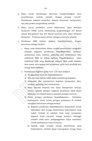 - 68 -
g. Biaya untuk membangun dan/atau mengembangkan serta
pemeliharaan website sekolah dengan domain “sch.id”.
Pembiayaan meliputi pembelian domain, konsumsi, transportasi,
dan jasa profesi pengembang website;
h. Biaya untuk pembelian server lokal/server Ujian Berbasis
Komputer (UBK) untuk mendukung pengembangan ICT Based
School Management dan ICT Based Learning serta Ujian Berbasis
Komputer. Peralatan harus dicatat sebagai inventaris sekolah.
i. Pendataan SMK melalui aplikasi Dapodikdasmen, dengan
ketentuan sebagai berikut:
i. Biaya yang dikeluarkan dalam rangka keseluruhan rangkaian
tahapan kegiatan pendataan Dapodikdasmen, meliputi:
pemasukan data; validasi; updating; dan sinkronisasi data
individual SMK ke dalam aplikasi Dapodikdasmen. Data
individual SMK yang dimaksud meliputi data profil sekolah;
data siswa; data sarana dan prasarana, serta data pendidik dan
tenaga kependidikan;
ii. Pembiayaan kegiatan pada butir 1) di atas meliputi:
1) Penggandaan formulir Dapodikdasmen;
2) Alat dan atau bahan habis pakai pendukung kegiatan;
3) Konsumsi dan transportasi kegiatan pemasukan data,
validasi, updating, dan sinkronisasi;
4) Sewa internet (warnet) dan biaya transportasi menuju
warnet, apabila tahapan kegiatan pendataan tidak dapat
dilakukan di sekolah karena masalah jaringan internet;
5) Honor petugas pendataan Dapodikdasmen. Kebijakan
pembayaran honor untuk petugas pendataan di sekolah
mengikuti ketentuan sebagai berikut:
a) Kegiatan pendataan Dapodikdasmen diupayakan untuk
dikerjakan oleh tenaga administrasi berkompeten yang
sudah tersedia di sekolah, baik yang merupakan
pegawai tetap maupun tenaga honorer, sehingga
sekolah tidak perlu menganggarkan biaya tambahan
untuk pembayaran honor bulanan;
b) Apabila tidak tersedia tenaga administrasi yang
berkompeten, sekolah dapat menugaskan tenaga lepas
 