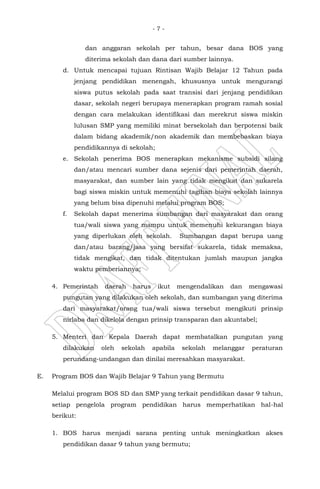 - 7 -
dan anggaran sekolah per tahun, besar dana BOS yang
diterima sekolah dan dana dari sumber lainnya.
d. Untuk mencapai tujuan Rintisan Wajib Belajar 12 Tahun pada
jenjang pendidikan menengah, khususnya untuk mengurangi
siswa putus sekolah pada saat transisi dari jenjang pendidikan
dasar, sekolah negeri berupaya menerapkan program ramah sosial
dengan cara melakukan identifikasi dan merekrut siswa miskin
lulusan SMP yang memiliki minat bersekolah dan berpotensi baik
dalam bidang akademik/non akademik dan membebaskan biaya
pendidikannya di sekolah;
e. Sekolah penerima BOS menerapkan mekanisme subsidi silang
dan/atau mencari sumber dana sejenis dari pemerintah daerah,
masyarakat, dan sumber lain yang tidak mengikat dan sukarela
bagi siswa miskin untuk memenuhi tagihan biaya sekolah lainnya
yang belum bisa dipenuhi melalui program BOS;
f. Sekolah dapat menerima sumbangan dari masyarakat dan orang
tua/wali siswa yang mampu untuk memenuhi kekurangan biaya
yang diperlukan oleh sekolah. Sumbangan dapat berupa uang
dan/atau barang/jasa yang bersifat sukarela, tidak memaksa,
tidak mengikat, dan tidak ditentukan jumlah maupun jangka
waktu pemberiannya;
4. Pemerintah daerah harus ikut mengendalikan dan mengawasi
pungutan yang dilakukan oleh sekolah, dan sumbangan yang diterima
dari masyarakat/orang tua/wali siswa tersebut mengikuti prinsip
nirlaba dan dikelola dengan prinsip transparan dan akuntabel;
5. Menteri dan Kepala Daerah dapat membatalkan pungutan yang
dilakukan oleh sekolah apabila sekolah melanggar peraturan
perundang-undangan dan dinilai meresahkan masyarakat.
E. Program BOS dan Wajib Belajar 9 Tahun yang Bermutu
Melalui program BOS SD dan SMP yang terkait pendidikan dasar 9 tahun,
setiap pengelola program pendidikan harus memperhatikan hal-hal
berikut:
1. BOS harus menjadi sarana penting untuk meningkatkan akses
pendidikan dasar 9 tahun yang bermutu;
 