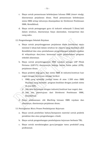 - 73 -
c. Biaya untuk pemantauan kebekerjaan lulusan SMK (tracer study),
diantaranya perjalanan dinas. Hasil pemantauan kebekerjaan
siswa SMK setiap tahunnya disampaikan ke Direktorat Pembinaan
SMK, Kemdikbud;
d. Biaya untuk pemagangan guru di industri sebanyak 5 (lima) kali
dalam setahun, diantaranya biaya akomodasi, transportasi dan
uang saku.
12. Pengembangan Sekolah Rujukan
a. Biaya untuk penyelenggaraan perjalanan dinas koordinasi mutu
minimal 2 (dua) kali dalam setahun ke Jakarta yang diadakan oleh
Kemdikbud dan atau pembahasan pengembangan sekolah rujukan
di wilayahnya dan/atau konsumsi rapat pembahasan program
sekolah aliansinya.
b. Biaya untuk penyelenggaraan SMK rujukan sebagai LSP Pihak
Pertama (LSP-P1) diantaranya belanja bahan habis pakai (ATK),
perjalanan dinas;
c. Biaya praktek bagi guru dan siswa SMK di industri/institusi luar
negeri dengan ketentuan sebagai berikut:
i. SMK yang memiliki jumlah siswa di atas 1.500 atau SMK
Rujukan yang memiliki program keahlian dengan jumlah siswa
di atas 600;
ii. Ada akta kerjasama dengan industri/institusi luar negeri; dan
iii. Ada izin persetujuan dari Direktorat Pembinaan SMK,
Kemdikbud;
d. Biaya pelaksanaan Job Macthing lulusan SMK rujukan dan
aliansinya, diantaranya perjalanan dinas;
13. Peningkatan Mutu Proses Pembelajaran Kejuruan
a. Biaya untuk pembelian bahan/komponen material untuk praktek
perakitan dan atau pengembangan e-book;
b. Biaya untuk pengembangan pembelajaran kejuruan berbasis TIK;
c. Biaya untuk mendatangkan guru/pengajar tamu produktif yang
profesional;
 