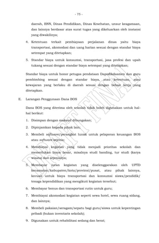 - 75 -
daerah, BNN, Dinas Pendidikan, Dinas Kesehatan, unsur keagamaan,
dan lainnya berdasar atas surat tugas yang dikeluarkan oleh instansi
yang diwakilinya;
4. Ketentuan terkait pembiayaan perjalanan dinas yaitu biaya
transportasi, akomodasi dan uang harian sesuai dengan standar biaya
setempat yang ditetapkan;
5. Standar biaya untuk konsumsi, transportasi, jasa profesi dan upah
tukang sesuai dengan standar biaya setempat yang ditetapkan;
Standar biaya untuk honor petugas pendataan Dapodikdasmen dan guru
pembimbing sesuai dengan standar biaya, atau ketentuan, atau
kewajaran yang berlaku di daerah sesuai dengan beban kerja yang
ditetapkan.
E. Larangan Penggunaan Dana BOS
Dana BOS yang diterima oleh sekolah tidak boleh digunakan untuk hal-
hal berikut:
1. Disimpan dengan maksud dibungakan;
2. Dipinjamkan kepada pihak lain;
3. Membeli software/perangkat lunak untuk pelaporan keuangan BOS
atau software sejenis;
4. Membiayai kegiatan yang tidak menjadi prioritas sekolah dan
memerlukan biaya besar, misalnya studi banding, tur studi (karya
wisata) dan sejenisnya;
5. Membayar iuran kegiatan yang diselenggarakan oleh UPTD
kecamatan/kabupaten/kota/provinsi/pusat, atau pihak lainnya,
kecuali untuk biaya transportasi dan konsumsi siswa/pendidik/
tenaga kependidikan yang mengikuti kegiatan tersebut;
6. Membayar bonus dan transportasi rutin untuk guru;
7. Membiayai akomodasi kegiatan seperti sewa hotel, sewa ruang sidang,
dan lainnya;
8. Membeli pakaian/seragam/sepatu bagi guru/siswa untuk kepentingan
pribadi (bukan inventaris sekolah);
9. Digunakan untuk rehabilitasi sedang dan berat;
 