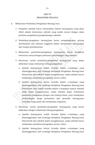 - 77 -
BAB VII
MEKANISME BELANJA
A. Mekanisme Pembelian/Pengadaan Barang/Jasa
1. Pengelola sekolah harus memastikan bahwa barang/jasa yang akan
dibeli adalah kebutuhan sekolah yang sudah sesuai dengan skala
prioritas pengelolaan/pengembangan sekolah;
2. Pembelian/pengadaan barang/jasa harus mengedepankan prinsip
keterbukaan dan efisiensi anggaran dalam menentukan barang/jasa
dan tempat pembeliannya;
3. Mekanisme pembelian/pengadaan barang/jasa harus mengikuti
ketentuan sesuai dengan peraturan perundangan yang berlaku;
4. Ketentuan untuk pembelian/pengadaan barang/jasa yang dapat
dilakukan tanpa mekanisme lelang/pengadaan:
a. Apabila barang/jasa sudah tersedia dalam e-catalogue yang
diselenggarakan oleh Lembaga Kebijakan Pengadaan Barang/Jasa
Pemerintah dan sekolah dapat mengaksesnya, maka sekolah harus
melakukan pembelian/pengadaan secara online;
b. Apabila barang/jasa belum tersedia dalam e-catalogue yang
diselenggarakan oleh Lembaga Kebijakan Pengadaan Barang/Jasa
Pemerintah atau sudah tersedia dalam e-catalogue namun sekolah
tidak dapat mengaksesnya, maka sekolah dapat melakukan
pembelian/pengadaan dengan cara belanja biasa, yaitu melakukan
perbandingan harga penawaran dari penyedia barang/jasa
terhadap harga pasar dan melakukan negosiasi;
5. Ketentuan untuk pembelian/pengadaan barang/jasa yang harus
dilakukan dengan mekanisme lelang/pengadaan:
a. Apabila barang/jasa sudah tersedia dalam e-catalogue yang
diselenggarakan oleh Lembaga Kebijakan Pengadaan Barang/Jasa
Pemerintah dan sekolah dapat mengaksesnya, maka sekolah harus
melakukan pembelian/pengadaan secara online;
b. Apabila barang/jasa belum tersedia dalam e-catalogue yang
diselenggarakan oleh Lembaga Kebijakan Pengadaan Barang/Jasa
 