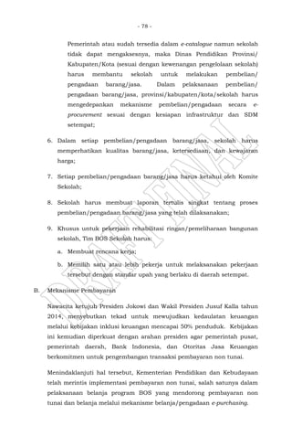 - 78 -
Pemerintah atau sudah tersedia dalam e-catalogue namun sekolah
tidak dapat mengaksesnya, maka Dinas Pendidikan Provinsi/
Kabupaten/Kota (sesuai dengan kewenangan pengelolaan sekolah)
harus membantu sekolah untuk melakukan pembelian/
pengadaan barang/jasa. Dalam pelaksanaan pembelian/
pengadaan barang/jasa, provinsi/kabupaten/kota/sekolah harus
mengedepankan mekanisme pembelian/pengadaan secara e-
procurement sesuai dengan kesiapan infrastruktur dan SDM
setempat;
6. Dalam setiap pembelian/pengadaan barang/jasa, sekolah harus
memperhatikan kualitas barang/jasa, ketersediaan, dan kewajaran
harga;
7. Setiap pembelian/pengadaan barang/jasa harus ketahui oleh Komite
Sekolah;
8. Sekolah harus membuat laporan tertulis singkat tentang proses
pembelian/pengadaan barang/jasa yang telah dilaksanakan;
9. Khusus untuk pekerjaan rehabilitasi ringan/pemeliharaan bangunan
sekolah, Tim BOS Sekolah harus:
a. Membuat rencana kerja;
b. Memilih satu atau lebih pekerja untuk melaksanakan pekerjaan
tersebut dengan standar upah yang berlaku di daerah setempat.
B. Mekanisme Pembayaran
Nawacita ketujuh Presiden Jokowi dan Wakil Presiden Jusuf Kalla tahun
2014, menyebutkan tekad untuk mewujudkan kedaulatan keuangan
melalui kebijakan inklusi keuangan mencapai 50% penduduk. Kebijakan
ini kemudian diperkuat dengan arahan presiden agar pemerintah pusat,
pemerintah daerah, Bank Indonesia, dan Otoritas Jasa Keuangan
berkomitmen untuk pengembangan transaksi pembayaran non tunai.
Menindaklanjuti hal tersebut, Kementerian Pendidikan dan Kebudayaan
telah merintis implementasi pembayaran non tunai, salah satunya dalam
pelaksanaan belanja program BOS yang mendorong pembayaran non
tunai dan belanja melalui mekanisme belanja/pengadaan e-purchasing.
 