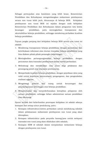- 79 -
Sebagai perwujudan atas komitmen yang lebih besar, Kementerian
Pendidikan dan Kebudayaan mengembangkan mekanisme pembayaran
secara non tunai lebih jauh, khususnya di belanja BOS. Kebijakan
pembayaran non tunai BOS ini sejalan dengan arah kebijakan
Kementerian Pendidikan dan Kebudayaan dalam penguatan tata kelola
keuangan pendidikan, yaitu meningkatkan transparansi dan
akuntabilitas belanja pendidikan, sehingga mendorong perbaikan kualitas
belanja pendidikan.
Tujuan jangka panjang dari kebijakan belanja BOS secara non tunai ini
adalah:
1. Mendorong transparansi belanja pendidikan, dengan penyediaan dan
keterbukaan informasi atas rincian transaksi belanja pendidikan yang
bisa diakses pihak-pihak pemangku kepentingan.
2. Meningkatkan pertangungjawaban belanja pendidikan, dengan
pencatatan data transaksi pembayaran dalam sistem perbankan.
3. Melindungi dan memberikan rasa aman bagi pelaksana dan
penangung jawab atas transaksi pembayaran.
4. Memperbaiki kualitas belanja pendidikan, dengan peyediaan data yang
valid untuk keperluan perencanaan, pengangaran, dan pengendalian
realisasi aggaran.
5. Mengurangi potensi dan ruang untuk kecurangan dan
penyalahgunaan kewenagan atas belanja pendidikan.
6. Mempermudah dan menyederhanakan kewajiban pelaporan oleh
satuan pendidikan, sehingga beban administrasi satuan pendidikan
bisa dikurangi.
Syarat mutlak dari keberhasilan penerapan kebijakan ini adalah adanya
kesiapan dari setiap unsur pendukung, yaitu:
1. Kesiapan infrastruktur/sistem perbankan untuk mendukung sekolah
dalam pelaksanaan mekanisme pembayaran non tunai yang akan
diterapkan;
2. Kesiapan infrastruktur pada penyedia barang/jasa untuk melayani
transaksi non tunai yang akan dilakukan oleh sekolah;
3. Kesiapan SDM di sekolah dalam menjalankan mekanisme belanja
dengan pembayaran non tunai.
 