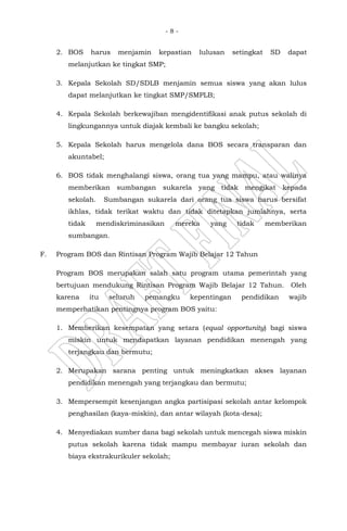 - 8 -
2. BOS harus menjamin kepastian lulusan setingkat SD dapat
melanjutkan ke tingkat SMP;
3. Kepala Sekolah SD/SDLB menjamin semua siswa yang akan lulus
dapat melanjutkan ke tingkat SMP/SMPLB;
4. Kepala Sekolah berkewajiban mengidentifikasi anak putus sekolah di
lingkungannya untuk diajak kembali ke bangku sekolah;
5. Kepala Sekolah harus mengelola dana BOS secara transparan dan
akuntabel;
6. BOS tidak menghalangi siswa, orang tua yang mampu, atau walinya
memberikan sumbangan sukarela yang tidak mengikat kepada
sekolah. Sumbangan sukarela dari orang tua siswa harus bersifat
ikhlas, tidak terikat waktu dan tidak ditetapkan jumlahnya, serta
tidak mendiskriminasikan mereka yang tidak memberikan
sumbangan.
F. Program BOS dan Rintisan Program Wajib Belajar 12 Tahun
Program BOS merupakan salah satu program utama pemerintah yang
bertujuan mendukung Rintisan Program Wajib Belajar 12 Tahun. Oleh
karena itu seluruh pemangku kepentingan pendidikan wajib
memperhatikan pentingnya program BOS yaitu:
1. Memberikan kesempatan yang setara (equal opportunity) bagi siswa
miskin untuk mendapatkan layanan pendidikan menengah yang
terjangkau dan bermutu;
2. Merupakan sarana penting untuk meningkatkan akses layanan
pendidikan menengah yang terjangkau dan bermutu;
3. Mempersempit kesenjangan angka partisipasi sekolah antar kelompok
penghasilan (kaya-miskin), dan antar wilayah (kota-desa);
4. Menyediakan sumber dana bagi sekolah untuk mencegah siswa miskin
putus sekolah karena tidak mampu membayar iuran sekolah dan
biaya ekstrakurikuler sekolah;
 