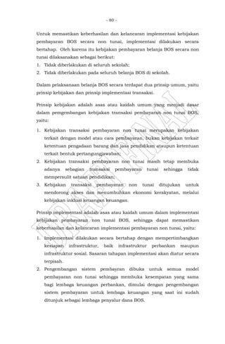 - 80 -
Untuk memastikan keberhasilan dan kelancaran implementasi kebijakan
pembayaran BOS secara non tunai, implementasi dilakukan secara
bertahap. Oleh karena itu kebijakan pembayaran belanja BOS secara non
tunai dilaksanakan sebagai berikut:
1. Tidak diberlakukan di seluruh sekolah;
2. Tidak diberlakukan pada seluruh belanja BOS di sekolah.
Dalam pelaksanaan belanja BOS secara terdapat dua prinsip umum, yaitu
prinsip kebijakan dan prinsip implementasi transaksi.
Prinsip kebijakan adalah asas atau kaidah umum yang menjadi dasar
dalam pemgembangan kebijakan transaksi pembayaran non tunai BOS,
yaitu:
1. Kebijakan transaksi pembayaran non tunai merupakan kebijakan
terkait dengan model atau cara pembayaran, bukan kebijakan terkait
ketentuan pengadaan barang dan jasa pendidikan ataupun ketentuan
terkait bentuk pertangungjawaban;
2. Kebijakan transaksi pembayaran non tunai masih tetap membuka
adanya sebagian transaksi pembayaran tunai sehingga tidak
mempersulit satuan pendidikan;
3. Kebijakan transaksi pembayaran non tunai ditujukan untuk
mendorong akses dan menumbuhkan ekonomi kerakyatan, melalui
kebijakan inklusi keuangan keuangan.
Prinsip implementasi adalah asas atau kaidah umum dalam implementasi
kebijakan pembayaran non tunai BOS, sehingga dapat memastikan
keberhasilan dan kelancaran implementasi pembayaran non tunai, yaitu:
1. Implementasi dilakukan secara bertahap dengan mempertimbangkan
kesiapan infrastruktur, baik infrastruktur perbankan maupun
infrastruktur sosial. Sasaran tahapan implementasi akan diatur secara
terpisah.
2. Pengembangan sistem pembayran dibuka untuk semua model
pembayaran non tunai sehingga membuka kesempatan yang sama
bagi lembaga keuangan perbankan, dimulai dengan pengembangan
sistem pembayaran untuk lembaga keuangan yang saat ini sudah
ditunjuk sebagai lembaga penyalur dana BOS.
 
