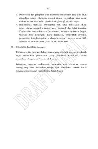 - 81 -
3. Pencatatan dan pelaporan atas transaksi pembayaran non tunai BOS
dilakukan secara otomatis, melaui sistem perbankan, dan dapat
diakses secara penuh oleh pihak-pihak pemangku kepentingan.
4. Implementasi transaksi pembayaran non tunai melibatkan pihak-
pihak utama pemangku kepentingan, termasuk dan tidak terbatas,
Kementerian Pendidikan dan Kebudayaan, Kementerian Dalam Negeri,
Otoritas Jasa Keuangan, Bank Indonesia, pemerintah provinsi,
pemerintah kota/kabupaten, lembaga keuangan penyalur dana BOS,
Asosiasi Perbankan Daerah, dan satuan pendidikan.
C. Pencatatan Inventaris dan Aset
Terhadap setiap hasil pembelian barang yang menjadi inventaris, sekolah
wajib melakukan pencatatan, yang kemudian dilaporkan untuk
dicatatkan sebagai aset Pemerintah Daerah.
Ketentuan mengenai mekanisme pencatatan dan pelaporan belanja
barang yang akan dicatatkan sebagai aset Pemerintah Daerah diatur
dengan peraturan dari Kementerian Dalam Negeri
 
