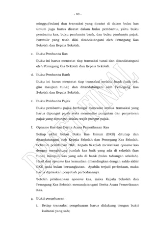 - 83 -
minggu/bulan) dan transaksi yang dicatat di dalam buku kas
umum juga harus dicatat dalam buku pembantu, yaitu buku
pembantu kas, buku pembantu bank, dan buku pembantu pajak.
Formulir yang telah diisi ditandatangani oleh Pemegang Kas
Sekolah dan Kepala Sekolah.
c. Buku Pembantu Kas
Buku ini harus mencatat tiap transaksi tunai dan ditandatangani
oleh Pemegang Kas Sekolah dan Kepala Sekolah.
d. Buku Pembantu Bank
Buku ini harus mencatat tiap transaksi melalui bank (baik cek,
giro maupun tunai) dan ditandatangani oleh Pemegang Kas
Sekolah dan Kepala Sekolah.
e. Buku Pembantu Pajak
Buku pembantu pajak berfungsi mencatat semua transaksi yang
harus dipungut pajak serta memonitor pungutan dan penyetoran
pajak yang dipungut selaku wajib pungut pajak.
f. Opname Kas dan Berita Acara Pemeriksaan Kas
Setiap akhir bulan Buku Kas Umum (BKU) ditutup dan
ditandatangani oleh Kepala Sekolah dan Pemegang Kas Sekolah.
Sebelum penutupan BKU, Kepala Sekolah melakukan opname kas
dengan menghitung jumlah kas baik yang ada di sekolah (kas
tunai) maupun kas yang ada di bank (buku tabungan sekolah).
Hasil dari opname kas kemudian dibandingkan dengan saldo akhir
BKU pada bulan bersangkutan. Apabila terjadi perbedaan, maka
harus dijelaskan penyebab perbedaannya.
Setelah pelaksanaan opname kas, maka Kepala Sekolah dan
Pemegang Kas Sekolah menandatangani Berita Acara Pemeriksaan
Kas.
g. Bukti pengeluaran
i. Setiap transaksi pengeluaran harus didukung dengan bukti
kuitansi yang sah;
 