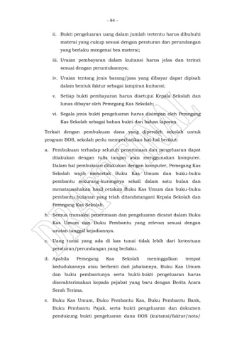 - 84 -
ii. Bukti pengeluaran uang dalam jumlah tertentu harus dibubuhi
materai yang cukup sesuai dengan peraturan dan perundangan
yang berlaku mengenai bea materai;
iii. Uraian pembayaran dalam kuitansi harus jelas dan terinci
sesuai dengan peruntukannya;
iv. Uraian tentang jenis barang/jasa yang dibayar dapat dipisah
dalam bentuk faktur sebagai lampiran kuitansi;
v. Setiap bukti pembayaran harus disetujui Kepala Sekolah dan
lunas dibayar oleh Pemegang Kas Sekolah;
vi. Segala jenis bukti pengeluaran harus disimpan oleh Pemegang
Kas Sekolah sebagai bahan bukti dan bahan laporan.
Terkait dengan pembukuan dana yang diperoleh sekolah untuk
program BOS, sekolah perlu memperhatikan hal-hal berikut:
a. Pembukuan terhadap seluruh penerimaan dan pengeluaran dapat
dilakukan dengan tulis tangan atau menggunakan komputer.
Dalam hal pembukuan dilakukan dengan komputer, Pemegang Kas
Sekolah wajib mencetak Buku Kas Umum dan buku-buku
pembantu sekurang-kurangnya sekali dalam satu bulan dan
menatausahakan hasil cetakan Buku Kas Umum dan buku-buku
pembantu bulanan yang telah ditandatangani Kepala Sekolah dan
Pemegang Kas Sekolah.
b. Semua transaksi penerimaan dan pengeluaran dicatat dalam Buku
Kas Umum dan Buku Pembantu yang relevan sesuai dengan
urutan tanggal kejadiannya.
c. Uang tunai yang ada di kas tunai tidak lebih dari ketentuan
peraturan/perundangan yang berlaku.
d. Apabila Pemegang Kas Sekolah meninggalkan tempat
kedudukannya atau berhenti dari jabatannya, Buku Kas Umum
dan buku pembantunya serta bukti-bukti pengeluaran harus
diserahterimakan kepada pejabat yang baru dengan Berita Acara
Serah Terima.
e. Buku Kas Umum, Buku Pembantu Kas, Buku Pembantu Bank,
Buku Pembantu Pajak, serta bukti pengeluaran dan dokumen
pendukung bukti pengeluaran dana BOS (kuitansi/faktur/nota/
 