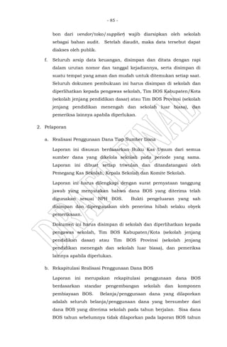 - 85 -
bon dari vendor/toko/supplier) wajib diarsipkan oleh sekolah
sebagai bahan audit. Setelah diaudit, maka data tersebut dapat
diakses oleh publik.
f. Seluruh arsip data keuangan, disimpan dan ditata dengan rapi
dalam urutan nomor dan tanggal kejadiannya, serta disimpan di
suatu tempat yang aman dan mudah untuk ditemukan setiap saat.
Seluruh dokumen pembukuan ini harus disimpan di sekolah dan
diperlihatkan kepada pengawas sekolah, Tim BOS Kabupaten/Kota
(sekolah jenjang pendidikan dasar) atau Tim BOS Provinsi (sekolah
jenjang pendidikan menengah dan sekolah luar biasa), dan
pemeriksa lainnya apabila diperlukan.
2. Pelaporan
a. Realisasi Penggunaan Dana Tiap Sumber Dana
Laporan ini disusun berdasarkan Buku Kas Umum dari semua
sumber dana yang dikelola sekolah pada periode yang sama.
Laporan ini dibuat setiap triwulan dan ditandatangani oleh
Pemegang Kas Sekolah, Kepala Sekolah dan Komite Sekolah.
Laporan ini harus dilengkapi dengan surat pernyataan tanggung
jawab yang menyatakan bahwa dana BOS yang diterima telah
digunakan sesuai NPH BOS. Bukti pengeluaran yang sah
disimpan dan dipergunakan oleh penerima hibah selaku obyek
pemeriksaan.
Dokumen ini harus disimpan di sekolah dan diperlihatkan kepada
pengawas sekolah, Tim BOS Kabupaten/Kota (sekolah jenjang
pendidikan dasar) atau Tim BOS Provinsi (sekolah jenjang
pendidikan menengah dan sekolah luar biasa), dan pemeriksa
lainnya apabila diperlukan.
b. Rekapitulasi Realisasi Penggunaan Dana BOS
Laporan ini merupakan rekapitulasi penggunaan dana BOS
berdasarkan standar pengembangan sekolah dan komponen
pembiayaan BOS. Belanja/penggunaan dana yang dilaporkan
adalah seluruh belanja/penggunaan dana yang bersumber dari
dana BOS yang diterima sekolah pada tahun berjalan. Sisa dana
BOS tahun sebelumnya tidak dilaporkan pada laporan BOS tahun
 