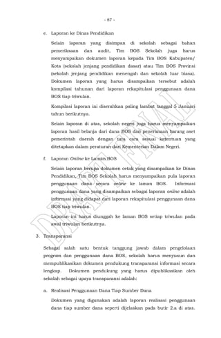 - 87 -
e. Laporan ke Dinas Pendidikan
Selain laporan yang disimpan di sekolah sebagai bahan
pemeriksaan dan audit, Tim BOS Sekolah juga harus
menyampaikan dokumen laporan kepada Tim BOS Kabupaten/
Kota (sekolah jenjang pendidikan dasar) atau Tim BOS Provinsi
(sekolah jenjang pendidikan menengah dan sekolah luar biasa).
Dokumen laporan yang harus disampaikan tersebut adalah
kompilasi tahunan dari laporan rekapitulasi penggunaan dana
BOS tiap triwulan.
Kompilasi laporan ini diserahkan paling lambat tanggal 5 Januari
tahun berikutnya.
Selain laporan di atas, sekolah negeri juga harus menyampaikan
laporan hasil belanja dari dana BOS dan penerimaan barang aset
pemerintah daerah dengan tata cara sesuai ketentuan yang
ditetapkan dalam peraturan dari Kementerian Dalam Negeri.
f. Laporan Online ke Laman BOS
Selain laporan berupa dokumen cetak yang disampaikan ke Dinas
Pendidikan, Tim BOS Sekolah harus menyampaikan pula laporan
penggunaan dana secara online ke laman BOS. Informasi
penggunaan dana yang disampaikan sebagai laporan online adalah
informasi yang didapat dari laporan rekapitulasi penggunaan dana
BOS tiap triwulan.
Laporan ini harus diunggah ke laman BOS setiap triwulan pada
awal triwulan berikutnya.
3. Transparansi
Sebagai salah satu bentuk tanggung jawab dalam pengelolaan
program dan penggunaan dana BOS, sekolah harus menyusun dan
mempublikasikan dokumen pendukung transparansi informasi secara
lengkap. Dokumen pendukung yang harus dipublikasikan oleh
sekolah sebagai upaya transparansi adalah:
a. Realisasi Penggunaan Dana Tiap Sumber Dana
Dokumen yang digunakan adalah laporan realisasi penggunaan
dana tiap sumber dana seperti dijelaskan pada butir 2.a di atas.
 