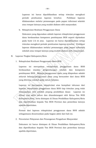 - 88 -
Laporan ini harus dipublikasikan setiap triwulan mengikuti
periode pembuatan laporan tersebut. Publikasi laporan
dilaksanakan melalui pemasangan pada papan informasi sekolah
atau tempat lainnya yang mudah diakses oleh masyarakat.
b. Rekapitulasi Realisasi Penggunaan Dana
Dokumen yang digunakan adalah laporan rekapitulasi penggunaan
dana berdasarkan komponen pembiayaan BOS seperti dijelaskan
pada butir 2.b di atas. Laporan ini harus dipublikasikan setiap
triwulan mengikuti periode pembuatan laporan tersebut. Publikasi
laporan dilaksanakan melalui pemasangan pada papan informasi
sekolah atau tempat lainnya yang mudah diakses oleh masyarakat.
B. Laporan Tingkat Kabupaten/Kota
1. Rekapitulasi Realisasi Penggunaan Dana BOS
Laporan ini merupakan rekapitulasi penggunaan dana BOS
berdasarkan standar pengembangan sekolah dan komponen
pembiayaan BOS. Belanja/penggunaan dana yang dilaporkan adalah
seluruh belanja/penggunaan dana yang bersumber dari dana BOS
yang diterima sekolah pada tahun berjalan.
Laporan ini merupakan rekapitulasi atas kompilasi tahunan dari
laporan rekapitulasi penggunaan dana BOS tiap triwulan yang telah
disampaikan oleh sekolah jenjang pendidikan dasar. Laporan ini
dibuat tiap akhir tahun dan ditandatangani oleh Ketua Tim BOS
Kabupaten/Kota, serta disimpan di Dinas Pendidikan Kabupaten/Kota
dan diperlihatkan kepada Tim BOS Provinsi dan pemeriksa lainnya
apabila diperlukan.
Format dari laporan rekapitulasi penggunaan dana BOS adalah
sebagaimana dicantumkan pada bagian akhir dari bab ini.
2. Pencatatan Pelayanan dan Penanganan Pengaduan Masyarakat
Dokumen ini harus disimpan di Dinas Pendidikan Kabupaten/Kota
dan diperlihatkan kepada Tim BOS Provinsi dan pemeriksa lainnya
apabila diperlukan.
 