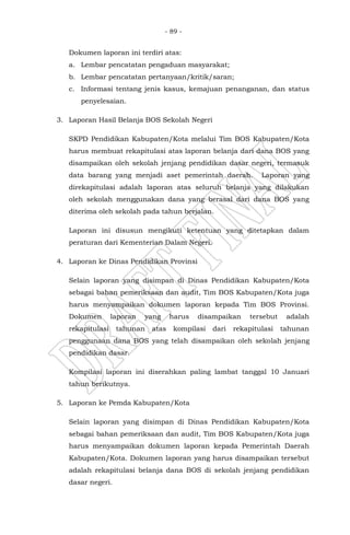 - 89 -
Dokumen laporan ini terdiri atas:
a. Lembar pencatatan pengaduan masyarakat;
b. Lembar pencatatan pertanyaan/kritik/saran;
c. Informasi tentang jenis kasus, kemajuan penanganan, dan status
penyelesaian.
3. Laporan Hasil Belanja BOS Sekolah Negeri
SKPD Pendidikan Kabupaten/Kota melalui Tim BOS Kabupaten/Kota
harus membuat rekapitulasi atas laporan belanja dari dana BOS yang
disampaikan oleh sekolah jenjang pendidikan dasar negeri, termasuk
data barang yang menjadi aset pemerintah daerah. Laporan yang
direkapitulasi adalah laporan atas seluruh belanja yang dilakukan
oleh sekolah menggunakan dana yang berasal dari dana BOS yang
diterima oleh sekolah pada tahun berjalan.
Laporan ini disusun mengikuti ketentuan yang ditetapkan dalam
peraturan dari Kementerian Dalam Negeri.
4. Laporan ke Dinas Pendidikan Provinsi
Selain laporan yang disimpan di Dinas Pendidikan Kabupaten/Kota
sebagai bahan pemeriksaan dan audit, Tim BOS Kabupaten/Kota juga
harus menyampaikan dokumen laporan kepada Tim BOS Provinsi.
Dokumen laporan yang harus disampaikan tersebut adalah
rekapitulasi tahunan atas kompilasi dari rekapitulasi tahunan
penggunaan dana BOS yang telah disampaikan oleh sekolah jenjang
pendidikan dasar.
Kompilasi laporan ini diserahkan paling lambat tanggal 10 Januari
tahun berikutnya.
5. Laporan ke Pemda Kabupaten/Kota
Selain laporan yang disimpan di Dinas Pendidikan Kabupaten/Kota
sebagai bahan pemeriksaan dan audit, Tim BOS Kabupaten/Kota juga
harus menyampaikan dokumen laporan kepada Pemerintah Daerah
Kabupaten/Kota. Dokumen laporan yang harus disampaikan tersebut
adalah rekapitulasi belanja dana BOS di sekolah jenjang pendidikan
dasar negeri.
 