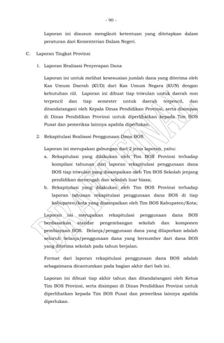 - 90 -
Laporan ini disusun mengikuti ketentuan yang ditetapkan dalam
peraturan dari Kementerian Dalam Negeri.
C. Laporan Tingkat Provinsi
1. Laporan Realisasi Penyerapan Dana
Laporan ini untuk melihat kesesuaian jumlah dana yang diterima oleh
Kas Umum Daerah (KUD) dari Kas Umum Negara (KUN) dengan
kebutuhan riil. Laporan ini dibuat tiap triwulan untuk daerah non
terpencil dan tiap semester untuk daerah terpencil, dan
ditandatangani oleh Kepala Dinas Pendidikan Provinsi, serta disimpan
di Dinas Pendidikan Provinsi untuk diperlihatkan kepada Tim BOS
Pusat dan pemeriksa lainnya apabila diperlukan.
2. Rekapitulasi Realisasi Penggunaan Dana BOS
Laporan ini merupakan gabungan dari 2 jenis laporan, yaitu:
a. Rekapitulasi yang dilakukan oleh Tim BOS Provinsi terhadap
kompilasi tahunan dari laporan rekapitulasi penggunaan dana
BOS tiap triwulan yang disampaikan oleh Tim BOS Sekolah jenjang
pendidikan menengah dan sekolah luar biasa;
b. Rekapitulasi yang dilakukan oleh Tim BOS Provinsi terhadap
laporan tahunan rekapitulasi penggunaan dana BOS di tiap
kabupaten/kota yang disampaikan oleh Tim BOS Kabupaten/Kota;
Laporan ini merupakan rekapitulasi penggunaan dana BOS
berdasarkan standar pengembangan sekolah dan komponen
pembiayaan BOS. Belanja/penggunaan dana yang dilaporkan adalah
seluruh belanja/penggunaan dana yang bersumber dari dana BOS
yang diterima sekolah pada tahun berjalan.
Format dari laporan rekapitulasi penggunaan dana BOS adalah
sebagaimana dicantumkan pada bagian akhir dari bab ini.
Laporan ini dibuat tiap akhir tahun dan ditandatangani oleh Ketua
Tim BOS Provinsi, serta disimpan di Dinas Pendidikan Provinsi untuk
diperlihatkan kepada Tim BOS Pusat dan pemeriksa lainnya apabila
diperlukan.
 
