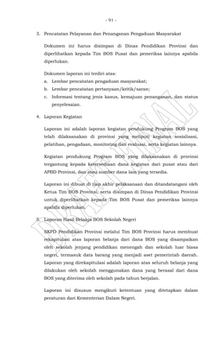 - 91 -
3. Pencatatan Pelayanan dan Penanganan Pengaduan Masyarakat
Dokumen ini harus disimpan di Dinas Pendidikan Provinsi dan
diperlihatkan kepada Tim BOS Pusat dan pemeriksa lainnya apabila
diperlukan.
Dokumen laporan ini terdiri atas:
a. Lembar pencatatan pengaduan masyarakat;
b. Lembar pencatatan pertanyaan/kritik/saran;
c. Informasi tentang jenis kasus, kemajuan penanganan, dan status
penyelesaian.
4. Laporan Kegiatan
Laporan ini adalah laporan kegiatan pendukung Program BOS yang
telah dilaksanakan di provinsi yang meliputi kegiatan sosialisasi,
pelatihan, pengadaan, monitoring dan evaluasi, serta kegiatan lainnya.
Kegiatan pendukung Program BOS yang dilaksanakan di provinsi
tergantung kepada ketersediaan dana kegiatan dari pusat atau dari
APBD Provinsi, dan atau sumber dana lain yang tersedia.
Laporan ini dibuat di tiap akhir pelaksanaan dan ditandatangani oleh
Ketua Tim BOS Provinsi, serta disimpan di Dinas Pendidikan Provinsi
untuk diperlihatkan kepada Tim BOS Pusat dan pemeriksa lainnya
apabila diperlukan.
5. Laporan Hasil Belanja BOS Sekolah Negeri
SKPD Pendidikan Provinsi melalui Tim BOS Provinsi harus membuat
rekapitulasi atas laporan belanja dari dana BOS yang disampaikan
oleh sekolah jenjang pendidikan menengah dan sekolah luar biasa
negeri, termasuk data barang yang menjadi aset pemerintah daerah.
Laporan yang direkapitulasi adalah laporan atas seluruh belanja yang
dilakukan oleh sekolah menggunakan dana yang berasal dari dana
BOS yang diterima oleh sekolah pada tahun berjalan.
Laporan ini disusun mengikuti ketentuan yang ditetapkan dalam
peraturan dari Kementerian Dalam Negeri.
 