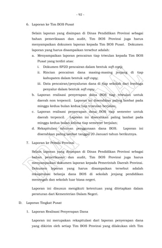 - 92 -
6. Laporan ke Tim BOS Pusat
Selain laporan yang disimpan di Dinas Pendidikan Provinsi sebagai
bahan pemeriksaan dan audit, Tim BOS Provinsi juga harus
menyampaikan dokumen laporan kepada Tim BOS Pusat. Dokumen
laporan yang harus disampaikan tersebut adalah:
a. Menyampaikan laporan pencairan tiap triwulan kepada Tim BOS
Pusat yang terdiri atas:
i. Dokumen SP2D pencairan dalam bentuk soft copy;
ii. Rincian pencairan dana masing-masing jenjang di tiap
kabupaten dalam bentuk soft copy;
iii. Data pencairan/penyaluran dana di tiap sekolah dari lembaga
penyalur dalam bentuk soft copy.
b. Laporan realisasi penyerapan dana BOS tiap triwulan untuk
daerah non terpencil. Laporan ini diserahkan paling lambat pada
minggu kedua bulan kedua tiap triwulan berjalan;
c. Laporan realisasi penyerapan dana BOS tiap semester untuk
daerah terpencil. Laporan ini diserahkan paling lambat pada
minggu kedua bulan kelima tiap semester berjalan;
d. Rekapitulasi tahunan penggunaan dana BOS. Laporan ini
diserahkan paling lambat tanggal 20 Januari tahun berikutnya.
7. Laporan ke Pemda Provinsi
Selain laporan yang disimpan di Dinas Pendidikan Provinsi sebagai
bahan pemeriksaan dan audit, Tim BOS Provinsi juga harus
menyampaikan dokumen laporan kepada Pemerintah Daerah Provinsi.
Dokumen laporan yang harus disampaikan tersebut adalah
rekapitulasi belanja dana BOS di sekolah jenjang pendidikan
menengah dan sekolah luar biasa negeri.
Laporan ini disusun mengikuti ketentuan yang ditetapkan dalam
peraturan dari Kementerian Dalam Negeri.
D. Laporan Tingkat Pusat
1. Laporan Realisasi Penyerapan Dana
Laporan ini merupakan rekapitulasi dari laporan penyerapan dana
yang dikirim oleh setiap Tim BOS Provinsi yang dilakukan oleh Tim
 