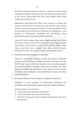 - 93 -
BOS Pusat menjadi rekapitulasi nasional. Laporan ini dibuat untuk
menghitung kelebihan dan kekurangan dana BOS yang telah diterima
di Kas Umum Daerah (KUD) dari Kas Umum Negara (KUN) setiap
triwulan dan setiap semester.
Rekapitulasi penyerapan dana BOS secara nasional ini dibuat tiap
triwulan untuk daerah non terpencil dan tiap semester untuk daerah
terpencil, dan ditandatangani oleh Direktur Jenderal Pendidikan Dasar
dan Menengah atas nama Menteri Pendidikan dan Kebudayaan, serta
disimpan di Kementerian Pendidikan dan Kebudayaan untuk
diperlihatkan kepada pemeriksa apabila diperlukan.
Laporan ini dibuat paling lambat pada minggu keempat bulan kedua
dari setiap triwulan untuk daerah non terpencil, dan minggu keempat
bulan kelima setiap semester untuk daerah terpencil sebagai bahan
untuk penyaluran dana cadangan dan dana triwulan/semester
berikutnya dari Kas Umum Negara ke Kas Umum Daerah Provinsi.
2. Rekapitulasi Realisasi Penggunaan Dana BOS
Laporan ini merupakan kompilasi tahunan dari laporan rekapitulasi
penggunaan dana BOS tiap triwulan yang telah disampaikan oleh Tim
BOS Provinsi. Laporan ini dibuat tiap akhir tahun dan ditandatangani
oleh Direktur Jenderal Pendidikan Dasar dan Menengah atas nama
Menteri Pendidikan dan Kebudayaan, serta disimpan di Kementerian
Pendidikan dan Kebudayaan untuk diperlihatkan kepada pemeriksa
apabila diperlukan.
3. Pencatatan Pelayanan dan Penanganan Pengaduan Masyarakat
Dokumen ini harus disimpan di Kementerian Pendidikan dan
Kebudayaan dan diperlihatkan kepada pemeriksa apabila diperlukan.
Dokumen laporan ini terdiri atas:
a. Lembar pencatatan pengaduan masyarakat;
b. Lembar pencatatan pertanyaan/kritik/saran;
c. Informasi tentang jenis kasus, kemajuan penanganan, dan status
penyelesaian.
 