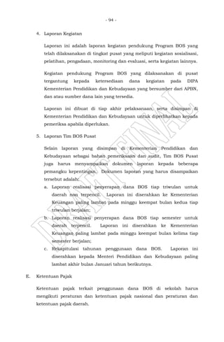 - 94 -
4. Laporan Kegiatan
Laporan ini adalah laporan kegiatan pendukung Program BOS yang
telah dilaksanakan di tingkat pusat yang meliputi kegiatan sosialisasi,
pelatihan, pengadaan, monitoring dan evaluasi, serta kegiatan lainnya.
Kegiatan pendukung Program BOS yang dilaksanakan di pusat
tergantung kepada ketersediaan dana kegiatan pada DIPA
Kementerian Pendidikan dan Kebudayaan yang bersumber dari APBN,
dan atau sumber dana lain yang tersedia.
Laporan ini dibuat di tiap akhir pelaksanaan, serta disimpan di
Kementerian Pendidikan dan Kebudayaan untuk diperlihatkan kepada
pemeriksa apabila diperlukan.
5. Laporan Tim BOS Pusat
Selain laporan yang disimpan di Kementerian Pendidikan dan
Kebudayaan sebagai bahan pemeriksaan dan audit, Tim BOS Pusat
juga harus menyampaikan dokumen laporan kepada beberapa
pemangku kepentingan. Dokumen laporan yang harus disampaikan
tersebut adalah:
a. Laporan realisasi penyerapan dana BOS tiap triwulan untuk
daerah non terpencil. Laporan ini diserahkan ke Kementerian
Keuangan paling lambat pada minggu keempat bulan kedua tiap
triwulan berjalan;
b. Laporan realisasi penyerapan dana BOS tiap semester untuk
daerah terpencil. Laporan ini diserahkan ke Kementerian
Keuangan paling lambat pada minggu keempat bulan kelima tiap
semester berjalan;
c. Rekapitulasi tahunan penggunaan dana BOS. Laporan ini
diserahkan kepada Menteri Pendidikan dan Kebudayaan paling
lambat akhir bulan Januari tahun berikutnya.
E. Ketentuan Pajak
Ketentuan pajak terkait penggunaan dana BOS di sekolah harus
mengikuti peraturan dan ketentuan pajak nasional dan peraturan dan
ketentuan pajak daerah.
 
