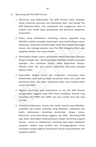 - 99 -
B. Monitoring oleh Tim BOS Provinsi
1. Monitoring yang dilaksanakan Tim BOS Provinsi dapat ditujukan
untuk memantau pencairan dan penyaluran dana, atau kinerja Tim
BOS Kabupaten/Kota, atau pengelolaan dan penggunaan dana di
sekolah, atau tindak lanjut penanganan dan pelayanan pengaduan
masyarakat;
2. Dalam setiap pelaksanaan monitoring, sasaran responden yang
dilibatkan adalah pemangku kepentingan yang terkait dengan tujuan
monitoring. Responden tersebut dapat terdiri dari pengelola keuangan
daerah, atau lembaga penyalur, atau Tim BOS Kabupaten/Kota, atau
pengelola sekolah, atau warga sekolah;
3. Disesuaikan dengan tujuan, pelaksanaan monitoring dapat dilakukan
dengan berbagai cara. Monitoring dapat dilakukan melalui kunjungan
lapangan, atau koordinasi melalui media komunikasi (telepon,
faksimil, email, dll), atau melalui mekanisme monitoring terhadap
laporan online;
4. Disesuaikan dengan tujuan dan mekanisme, monitoring dapat
dilaksanakan pada saat persiapan penyaluran dana, atau pada saat
penyaluran dana, atau pasca penyaluran dana, atau sewaktu-waktu
sesuai kebutuhan;
5. Kegiatan monitoring yang dilaksanakan di oleh Tim BOS Provinsi
menggunakan anggaran pada DIPA Dinas Pendidikan Provinsi yang
bersumber dari APBN atau APBD, dan atau sumber dana lain yang
tersedia;
6. Frekuensi pelaksanaan, sasaran dan jumlah sasaran yang dilibatkan,
responden dan jumlah responden yang dilibatkan, mekanisme dan
waktu pelaksanaan monitoring disesuaikan dengan tujuan,
kebutuhan, serta ketersediaan anggaran dan SDM. Monitoring BOS
juga dapat disinergikan pelaksanaannya dengan monitoring program
lainnya. Untuk itu pelaksanaan monitoring juga dapat melibatkan
pengawas sekolah yang kredibel dan bertanggungjawab secara
terintegrasi dengan kegiatan pengawasan lainnya yang dilakukan oleh
pengawas sekolah;
 