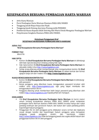 KESEPAKATAN	BERSAMA	PEMBAGIAN	HARTA	WARISAN
 Jenis	Harta	Warisan
 Porsi	Pembagian	Harta	Warisan	Diantara	PARA	AHLI	WARIS
 Tanggung	Jawab	Biaya-biaya	dan	Pajak
 Tanggung	Jawab	Hutang	dan/atau	Piutang	milik	PEWARIS
 Pemberian	Kuasa	Kepada	Salah	Seorang	Ahli	Waris	Untuk	Mengatur	Pembagian	Warisan
 Penyelesaian	Sengketa	Diantara	PARA	AHLI	WARIS.
Ketentuan Penggunaan Draf
“KESEPAKATAN BERSAMA PEMBAGIAN HARTA WARISAN”
JUDUL FILE
“Draf Kesepakatan Bersama Pembagian Harta Warisan”
FORMAT FILE
Word File
HAK CIPTA
 Konten file Draf Kesepakatan Bersama Pembagian Harta Warisan ini dilindungi
oleh Hak Cipta berdasarkan Undang-undang Hak Cipta.
 Hak Cipta konten file Draf Kesepakatan Bersama Pembagian Harta Warisan ini
ada pada redaksi situs http://www.legalakses.com.
 Setiap orang dilarang untuk memperbanyak atau mengumumkan konten file Draf
Kesepakatan Bersama Pembagian Harta Warisan ini dalam bentuk dan format
apapun tanpa izin dari redaksi situs http://www.legalakses.com.
KUASA MENGGUNAKAN KONTEN FILE
1. Konten file Draf Kesepakatan Bersama Pembagian Harta Warisan ini dilindungi
oleh password.
 Hanya pengguna yang diberikan kuasa menggunakan password tersebut oleh
redaksi situs http://www.legalakses.com saja yang dapat membuka dan
menggunakan konten file ini.
 Pengguna dilarang untuk memberikan lebih lanjut password yang diberikan oleh
redaksi http://www.legalakses.com kepada pihak lain manapun.
DISKLAIMER
 File Draf Kesepakatan Bersama Pembagian Harta Warisan ini berisi materi
umum tentang kesepakatan diantara PARA AHLI WARIS untuk melakukan
pembagian Harta Warisan diantara PARA AHLI WARIS tersebut hanya dari sudut
pandang keilmuan dan peraturan hukum, dan bukan dari sudut pandang praktis
kepentingan hukum pengguna.
 Penggunaan file ini oleh pengguna perlu dilakukan secara cermat dan bijaksana
sesuai dengan kondisi dan kepentingan hukum pengguna yang merupakan
tanggung jawab pengguna sendiri, dan karenanya redaksi
http://www.legalakses.com tidak bertanggung jawab atas segala akibat hukum dari
penggunaan konten file ini oleh pengguna.
 