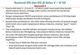 Rasional IPA dan IPS di Kelas V – VI SD
                                    Alternatif 2
• Peserta didik kelas V – VI (usia 11 – 12 tahun) sudah masuk pada tahap berpikir
  abstrak (operasi formal ), sehingga sudah mampu memahami konsep-konsep
  keilmuan secara sederhana
• Dengan matapelajaran IPA/IPS yang terpisah, proses pembelajaran di SD tetap dapat
  dilaksanakan dengan pendekatan tematik-terintegrasi.
• Masalah fokus pembelajaran: ada istilah-istilah IPA yang memiliki arti berbeda dengan
  istilah-istilah umum pada matapelajaran Bahasa Indonesia, misalnya: “gaya”, “usaha”,
  “daya”, dll.
• Tiap matapelajaran memiliki indikator pencapaian masing-masing. Jika indikator
  Bahasa Indonesia dan IPA digabung, maka pelajaran Bahasa Indonesia menjadi IPA.
• Jika materi IPA dipaksakan bergabung dengan Bahasa Indonesia, akan terjadi
  pendangkalan materi IPA (terhapusnya beberapa bagian maneri IPA), dampak
  negatifnya:
    – Prestasi kita di TIMSS dan PISA akan menurun
    – Anak tidak banyak mengerti istilah-istilah IPA, sehingga tidak suka membaca surat
       kabar/majalah yang mempunyai kolom sains.

                                                                                   39
 