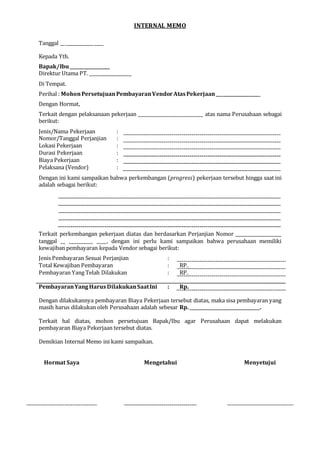 INTERNAL MEMO
Tanggal __ ____________ ____
Kepada Yth.
Bapak/Ibu__________________
Direktur Utama PT. ___________________
Di Tempat.
Perihal : MohonPersetujuanPembayaranVendor AtasPekerjaan____________________
Dengan Hormat,
Terkait dengan pelaksanaan pekerjaan ___________________________ atas nama Perusahaan sebagai
berikut:
Jenis/Nama Pekerjaan :
Nomor/Tanggal Perjanjian :
Lokasi Pekerjaan :
Durasi Pekerjaan :
Biaya Pekerjaan :
Pelaksana (Vendor) :
Dengan ini kami sampaikan bahwa perkembangan (progress) pekerjaan tersebut hingga saat ini
adalah sebagai berikut:
Terkait perkembangan pekerjaan diatas dan berdasarkan Perjanjian Nomor ___________________
tanggal __ __________ ____, dengan ini perlu kami sampaikan bahwa perusahaan memiliki
kewajiban pembayaran kepada Vendor sebagai berikut:
Jenis Pembayaran Sesuai Perjanjian :
Total Kewajiban Pembayaran : RP.
Pembayaran Yang Telah Dilakukan : RP.
PembayaranYangHarus DilakukanSaatIni : Rp.
Dengan dilakukannya pembayaran Biaya Pekerjaan tersebut diatas, maka sisa pembayaran yang
masih harus dilakukan oleh Perusahaan adalah sebesar Rp. _____________________________.
Terkait hal diatas, mohon persetujuan Bapak/Ibu agar Perusahaan dapat melakukan
pembayaran Biaya Pekerjaan tersebut diatas.
Demikian Internal Memo ini kami sampaikan.
Hormat Saya Mengetahui Menyetujui
 