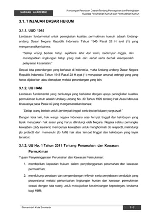 Rancangan Peraturan DaerahTentang Pencegahan danPeningkatan
Kualitas Perumahan Kumuh dan Permukiman Kumuh
NASKAH AKADEMIK
3 - 2Pemerintah Kota Surakarta
3.1. TINJAUAN DASAR HUKUM
3.1.1. UUD 1945
Landasan fundamental untuk peningkatan kualitas permukiman kumuh adalah Undang-
undang Dasar Negara Republik Indonesia Tahun 1945 Pasal 28 H ayat (1) yang
mengamanatkan bahwa:
“Setiap orang berhak hidup sejahtera lahir dan batin, bertempat tinggal, dan
mendapatkan lingkungan hidup yang baik dan sehat serta berhak memperoleh
pelayanan kesehatan.”
Sesuai tata perundangan yang berlakuk di Indonesia, maka Undang-undang Dasar Negara
Republik Indonesia Tahun 1945 Pasal 28 H ayat (1) merupakan amanat tertinggi yang yang
harus dijabarkan atau diterapkan melalui perundangan yang lain.
3.1.2. UU HAM
Landasan fundamental yang berikutnya yang berkaitan dengan upaya peningkatan kualitas
permukiman kumuh adalah Undang-undang No. 39 Tahun 1999 tentang Hak Asasi Manusia
khususnya pada Pasal 40 yang mengamanatkan bahwa:
“Setiap orang berhak untuk bertempat tinggal serta berkehidupan yang layak”
Dengan kata lain, hak warga negara Indonesia atas tempat tinggal dan kehidupan yang
layak merupakan hak asasi yang harus dilindungi oleh Negara. Negara selaku pemangku
kewajiban (duty bearers) mempunyai kewajiban untuk menghormati (to respect), melindungi
(to protect) dan memenuhi (to fulfil) hak atas tempat tinggal dan kehidupan yang layak
tersebut.
3.1.3. UU No. 1 Tahun 2011 Tentang Perumahan dan Kawasan
Permukiman
Tujuan Penyelenggaraan Perumahan dan Kawasan Permukiman:
1. memberikan kepastian hukum dalam penyelenggaraan perumahan dan kawasan
permukiman;
2. mendukung penataan dan pengembangan wilayah serta penyebaran penduduk yang
proporsional melalui pertumbuhan lingkungan hunian dan kawasan permukiman
sesuai dengan tata ruang untuk mewujudkan keseimbangan kepentingan, terutama
bagi MBR;
 