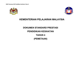 DRAF Pemetaan DSP Pendidikan Kesihatan Tahun 4
KEMENTERIAN PELAJARAN MALAYSIA
DOKUMEN STANDARD PRESTASI
PENDIDIKAN KESIHATAN
TAHUN 4
(PEMETAAN)
 