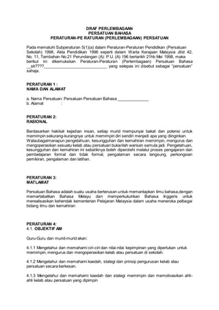 DRAF PERLEMBAGAAN
PERSATUAN BAHASA
PERATURAN-PE RATURAN (PERLEMBAGAAN) PERSATUAN
Pada mematuhi Subperaturan 5(1)(a) dalam Peraturan-Peraturan Pendidikan (Persatuan
Sekolah) 1998, Akta Pendidikan 1996 seperti dalam Warta Kerajaan Malaysia Jilid 42,
No. 11, Tambahan No.21 Perundangan (A): P.U. (A) 196 bertarikh 21hb Mei 1998, maka
berikut ini dikemukakan Peraturan-Peraturan (Perlembagaan) Persatuan Bahasa
__sk????____________________________ yang selepas ini disebut sebagai ”persatuan”
sahaja.
PERATURAN 1 :
NAMA DAN ALAMAT
a. Nama Persatuan: Persatuan Persatuan Bahasa ______________
b. Alamat :
PERATURAN 2:
RASIONAL
Berdasarkan hakikat kejadian insan, setiap murid mempunyai bakat dan potensi untuk
memimpin sekurang-kurangnya untuk memimpin diri sendiri menjadi apa yang diinginkan.
Walaubagaimanapun pengetahuan, kesungguhan dan kemahiran memimpin, mengurus dan
mengoperasikan sesuatu kelab atau persatuan bukanlah warisan semula jadi. Pengetahuan,
kesungguhan dan kemahiran ini sebaliknya boleh diperolehi melalui proses pengajaran dan
pembelajaran formal dan tidak formal, pengalaman secara langsung, perkongsian
pemikiran, pengalaman dan latihan.
PERATURAN 3:
MATLAMAT
Persatuan Bahasa adalah suatu usaha berterusan untuk memantapkan ilmu bahasa,dengan
memartabatkan Bahasa Melayu dan memperkukuhkan Bahasa Inggeris untuk
merealisasikan kehendak kementerian Pelajaran Malaysia dalam usaha meneroka pelbagai
bidang ilmu dan kemahiran
PERATURAN 4:
4.1. OBJEKTIF AM
Guru-Guru dan murid-murid akan:
4.1.1 Mengetahui dan memahami ciri-ciri dan nilai-nilai kepimpinan yang diperlukan untuk
memimpin, mengurus dan mengoperasikan kelab atau persatuan di sekolah.
4.1.2 Mengetahui dan memahami kaedah, stategi dan prinsip pengurusan kelab atau
persatuan secara berkesan.
4.1.3 Mengetahui dan memahami kaedah dan stategi memimpin dan memotivasikan ahli-
ahli kelab atau persatuan yang dipimpin
 