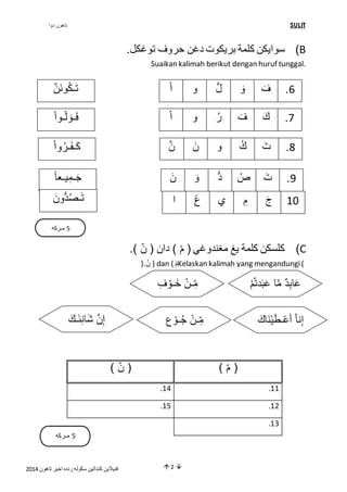 تاهون دوا SULIT 
سوايكن كلمة بريكوت دغن حروف توغكل. )B 
Suaikan kalimah berikut dengan huruf tunggal. 
6. فَ وَ لُّ و اْ 
7. كَ فَ رُ و اْ 
8. تَ كُ و نَ ن 
9. تَ صُ دُّ وَ نَ 
كَـفَـرُو اْ 
جَـمِيـع ا 
01 جَ مِ ي ع ا 
كلسكن كلمة يغ مغندوغي ) مِّ ( دان ) نِّ (. )C 
ن .( ) dan ( م Kelaskan kalimah yang mengandungi ( 
عَابِدٌ ما عَبَدتمُّْ مِِّـنْ خَـوْفِ 
إِ ن شَانِئَـكَ 
5 مـركه 
) مِّ ( ) نِّ ( 
.02 .00 
.05 .04 
فنيلاين كندالين سكوله رنده اخير تاهون 4102  2  
.03 
تَـكُونَ ن 
فَـوَلُّـو اْ 
تَـصُدُّونَ 
إِنا أَعْـطَيْنَاكَ مِِّـنْ جُـوْع 
5 مـركه 
 