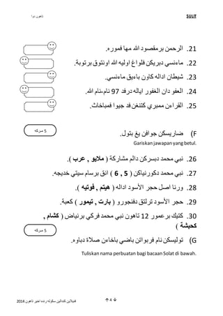 تاهون دوا SULIT 
40 . الرحمن برمقصود الله مها فموره. 
44 . ماءنسي دبريكن فلواغ اوليه الله اونتوق برتوبة. 
43 . شيطان اداله كاون باءيق ماءنسي. 
42 . العفو دان الغفور اياله درفد 97 نام-نام الله. 
45 . القراءن ممبري كتنغن فد جيوا فمباخاث. 
فنيلاين كندالين سكوله رنده اخير تاهون 4102  4  
ضاريسكن جوافن يغ بتول. )F 
Gariskan jawapan yang betul. 
26 . نبي محمد دبسركن دالم مشاركة ) ملايو , عرب (. 
6 ( انق برسام سيتي خديجه. , 47 . نبي محمد دكورنياكن ) 5 
48 . ورنا اصل حجر الأسود اداله ) هيتم , فوتيه (. 
49 . حجر الأسود ترلتق دفنجورو ) بارت , تيمور ( كعبة. 
31 . كتيك برعمور 04 تاهون نبي محمد فركي برنياض ) كشام , 
كحبشة ( 
توليسكن نام فربواتن باضي باخاءن صلاة دباوه. )G 
Tuliskan nama perbuatan bagi bacaan Solat di bawah. 
5 مـركه 
5 مـركه 
 