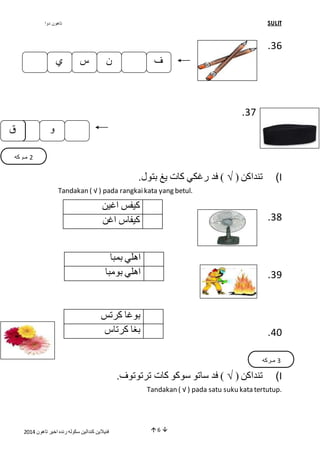 تاهون دوا SULIT 
ف ن س ي 
فنيلاين كندالين سكوله رنده اخير تاهون 4102  6  
.36 
.37 
تنداكن ) √ ( فد رغكي كات يغ بتول. )I 
Tandakan ( √ ) pada rangkai kata yang betul. 
.38 
.39 
.21 
تنداكن ) √ ( فد ساتو سوكو كات ترتوتوف. )I 
Tandakan ( √ ) pada satu suku kata tertutup. 
كيفس اغين 
كيفاس اغن 
اهلي بمبا 
اهلي بومبا 
بوغا كرتس 
بغا كرتاس 
و وك 
ق 
3 مـركه 
4 مـركه 
 