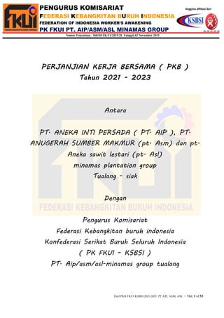 Draf PKB FKUI KSBSI 2021-2023 PT AIP, ASM, ASL – Hal. 1 of33
PENGURUS KOMISARIAT Anggota affiliasi dari
FEDERASI KEBANGKITAN BURUH INDONESIA
FEDERATION OF INDONESIA WORKER'S AWAKENING
PK FKUI PT. AIP/ASM/ASL MINAMAS GROUP
Nomor Pencatatan : 568/DSTK/VI/2015/28 Tanggal 02 November 2015
PERJANJIAN KERJA BERSAMA ( PKB )
Tahun 2021 - 2023
Antara
PT. ANEKA INTI PERSADA ( PT. AIP ), PT.
ANUGERAH SUMBER MAKMUR (pt. Asm) dan pt.
Aneka sawit lestari (pt. Asl)
minamas plantation group
Tualang - siak
Dengan
Pengurus Komisariat
Federasi Kebangkitan buruh indonesia
Konfederasi Serikat Buruh Seluruh Indonesia
( PK FKUI – KSBSI )
PT. Aip/asm/asl-minamas group tualang
 