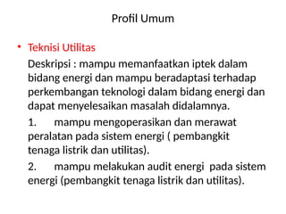 Profil Umum
• Teknisi Utilitas
Deskripsi : mampu memanfaatkan iptek dalam
bidang energi dan mampu beradaptasi terhadap
perkembangan teknologi dalam bidang energi dan
dapat menyelesaikan masalah didalamnya.
1. mampu mengoperasikan dan merawat
peralatan pada sistem energi ( pembangkit
tenaga listrik dan utilitas).
2. mampu melakukan audit energi pada sistem
energi (pembangkit tenaga listrik dan utilitas).
 