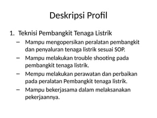 Deskripsi Profil
1. Teknisi Pembangkit Tenaga Listrik
– Mampu mengopersikan peralatan pembangkit
dan penyaluran tenaga listrik sesuai SOP.
– Mampu melakukan trouble shooting pada
pembangkit tenaga listrik.
– Mempu melakukan perawatan dan perbaikan
pada peralatan Pembangkit tenaga listrik.
– Mampu bekerjasama dalam melaksanakan
pekerjaannya.
 