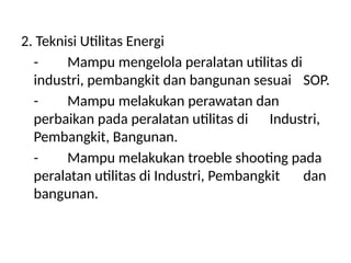 2. Teknisi Utilitas Energi
- Mampu mengelola peralatan utilitas di
industri, pembangkit dan bangunan sesuai SOP.
- Mampu melakukan perawatan dan
perbaikan pada peralatan utilitas di Industri,
Pembangkit, Bangunan.
- Mampu melakukan troeble shooting pada
peralatan utilitas di Industri, Pembangkit dan
bangunan.
 