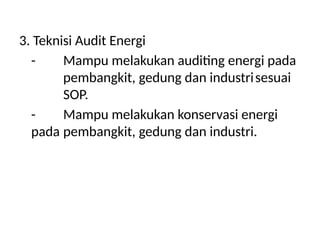 3. Teknisi Audit Energi
- Mampu melakukan auditing energi pada
pembangkit, gedung dan industrisesuai
SOP.
- Mampu melakukan konservasi energi
pada pembangkit, gedung dan industri.
 
