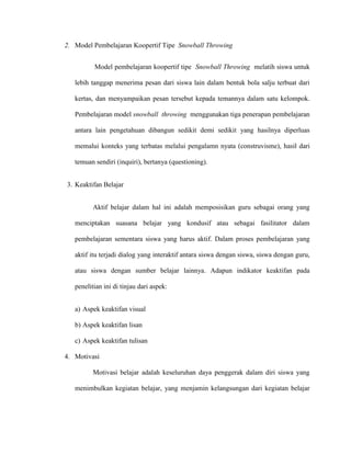 2. Model Pembelajaran Koopertif Tipe Snowball Throwing
Model pembelajaran koopertif tipe Snowball Throwing melatih siswa untuk
lebih tanggap menerima pesan dari siswa lain dalam bentuk bola salju terbuat dari
kertas, dan menyampaikan pesan tersebut kepada temannya dalam satu kelompok.
Pembelajaran model snowball throwing menggunakan tiga penerapan pembelajaran
antara lain pengetahuan dibangun sedikit demi sedikit yang hasilnya diperluas
memalui konteks yang terbatas melalui pengalamn nyata (construvisme), hasil dari
temuan sendiri (inquiri), bertanya (questioning).
3. Keaktifan Belajar
Aktif belajar dalam hal ini adalah memposisikan guru sebagai orang yang
menciptakan suasana belajar yang kondusif atau sebagai fasilitator dalam
pembelajaran sementara siswa yang harus aktif. Dalam proses pembelajaran yang
aktif itu terjadi dialog yang interaktif antara siswa dengan siswa, siswa dengan guru,
atau siswa dengan sumber belajar lainnya. Adapun indikator keaktifan pada
penelitian ini di tinjau dari aspek:
a) Aspek keaktifan visual
b) Aspek keaktifan lisan
c) Aspek keaktifan tulisan
4. Motivasi
Motivasi belajar adalah keseluruhan daya penggerak dalam diri siswa yang
menimbulkan kegiatan belajar, yang menjamin kelangsungan dari kegiatan belajar
 