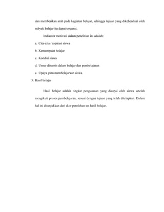 dan memberikan arah pada kegiatan belajar, sehingga tujuan yang dikehendaki oleh
subyek belajar itu dapat tercapai.
Indikator motivasi dalam penelitian ini adalah:
a. Cita-cita / aspirasi siswa
b. Kemampuan belajar
c. Kondisi siswa
d. Unsur dinamis dalam belajar dan pembelajaran
e. Upaya guru membelajarkan siswa
5. Hasil belajar
Hasil belajar adalah tingkat penguasaan yang dicapai oleh siswa setelah
mengikuti proses pembelajaran, sesuai dengan tujuan yang telah ditetapkan. Dalam
hal ini ditunjukkan dari skor perolehan tes hasil belajar.
 