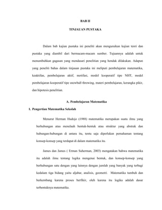 BAB II
TINJAUAN PUSTAKA
Dalam bab kajian pustaka ini peneliti akan menguraikan kajian teori dan
pustaka yang diambil dari bermacam-macam sumber. Tujuannya adalah untuk
menumbuhkan gagasan yang mendasari penelitian yang hendak dilakukan. Adapun
yang peneliti bahas dalam tinjauan pustaka ini meliputi pembelajaran matematika,
keaktifan, pembelajaran aktif, motifasi, model kooperatif tipe NHT, model
pembelajaran kooperatif tipe snowball throwing, materi pembelajaran, kerangka pikir,
dan hipotesis penelitian.
A. Pembelajaran Matematika
1. Pengertian Matematika Sekolah
Menurut Herman Hudojo (1988) matematika merupakan suatu ilmu yang
berhubungan atau menelaah bentuk-bentuk atau struktur yang abstrak dan
hubungan-hubungan di antara itu, tentu saja diperlukan pemahaman tentang
konsep-konsep yang terdapat di dalam matematika itu.
James dan James ( Erman Suherman, 2003) mengatakan bahwa matematika
itu adalah ilmu tentang logika mengenai bentuk, dan konsep-konsep yang
berhubungan satu dengan yang lainnya dengan jumlah yang banyak yang terbagi
kedalam tiga bidang yaitu aljabar, analisis, geometri. Matematika tumbuh dan
berkembang karena proses berfikir, oleh karena itu logika adalah dasar
terbentuknya matematika.
 
