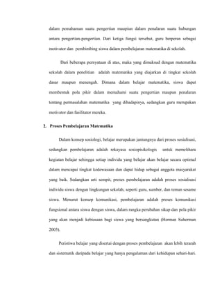 dalam pemahaman suatu pengertian maupiun dalam penalaran suatu hubungan
antara pengertian-pengertian. Dari ketiga fungsi tersebut, guru berperan sebagai
motivator dan pembimbing siswa dalam pembelajaran matematika di sekolah.
Dari beberapa pernyataan di atas, maka yang dimaksud dengan matematika
sekolah dalam penelitian adalah matematika yang diajarkan di tingkat sekolah
dasar maupun menengah. Dimana dalam belajar matematika, siswa dapat
membentuk pola pikir dalam memahami suatu pengertian maupun penalaran
tentang permasalahan matematika yang dihadapinya, sedangkan guru merupakan
motivator dan fasilitator mereka.
2. Proses Pembelajaran Matematika
Dalam konsep sosiologi, belajar merupakan jantungnya dari proses sosialisasi,
sedangkan pembelajaran adalah rekayasa sosiopisikologis untuk memelihara
kegiatan belajar sehingga setiap individu yang belajar akan belajar secara optimal
dalam mencapai tingkat kedewasaan dan dapat hidup sebagai anggota masyarakat
yang baik. Sedangkan arti sempit, proses pembelajaran adalah proses sosialisasi
individu siswa dengan lingkungan sekolah, seperti guru, sumber, dan teman sesame
siswa. Menurut konsep komunikasi, pembelajaran adalah proses komunikasi
fungsional antara siswa dengan siswa, dalam rangka perubahan sikap dan pola pikir
yang akan menjadi kebiasaan bagi siswa yang bersangkutan (Herman Suherman
2003).
Peristiwa belajar yang disertai dengan proses pembelajaran akan lebih terarah
dan sistematik daripada belajar yang hanya pengalaman dari kehidupan sehari-hari.
 