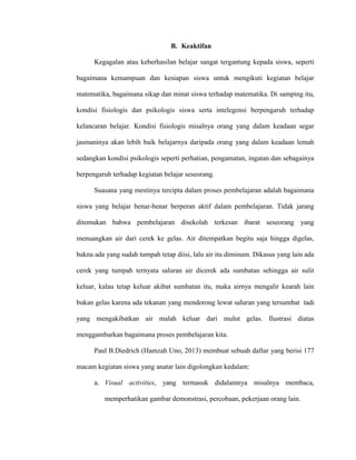 B. Keaktifan
Kegagalan atau keberhasilan belajar sangat tergantung kepada siswa, seperti
bagaimana kemampuan dan kesiapan siswa untuk mengikuti kegiatan belajar
matematika, bagaimana sikap dan minat siswa terhadap matematika. Di samping itu,
kondisi fisiologis dan psikologis siswa serta intelegensi berpengaruh terhadap
kelancaran belajar. Kondisi fisiologis misalnya orang yang dalam keadaan segar
jasmaninya akan lebih baik belajarnya daripada orang yang dalam keadaan lemah
sedangkan kondisi psikologis seperti perhatian, pengamatan, ingatan dan sebagainya
berpengaruh terhadap kegiatan belajar seseorang.
Suasana yang mestinya tercipta dalam proses pembelajaran adalah bagaimana
siswa yang belajar benar-benar berperan aktif dalam pembelajaran. Tidak jarang
ditemukan bahwa pembelajaran disekolah terkesan ibarat seseorang yang
menuangkan air dari cerek ke gelas. Air ditempatkan begitu saja hingga digelas,
bakna ada yang sudah tumpah tetap diisi, lalu air itu diminum. Dikasus yang lain ada
cerek yang tumpah ternyata saluran air dicerek ada sumbatan sehingga air sulit
keluar, kalau tetap keluar akibat sumbatan itu, maka airnya mengalir kearah lain
bukan gelas karena ada tekanan yang mendorong lewat saluran yang tersumbat tadi
yang mengakibatkan air malah keluar dari mulut gelas. Ilustrasi diatas
menggambarkan bagaimana proses pembelajaran kita.
Paul B.Diedrich (Hamzah Uno, 2013) membuat sebuah daftar yang berisi 177
macam kegiatan siswa yang anatar lain digolongkan kedalam:
a. Visual activities, yang termasuk didalamnya misalnya membaca,
memperhatikan gambar demonstrasi, percobaan, pekerjaan orang lain.
 